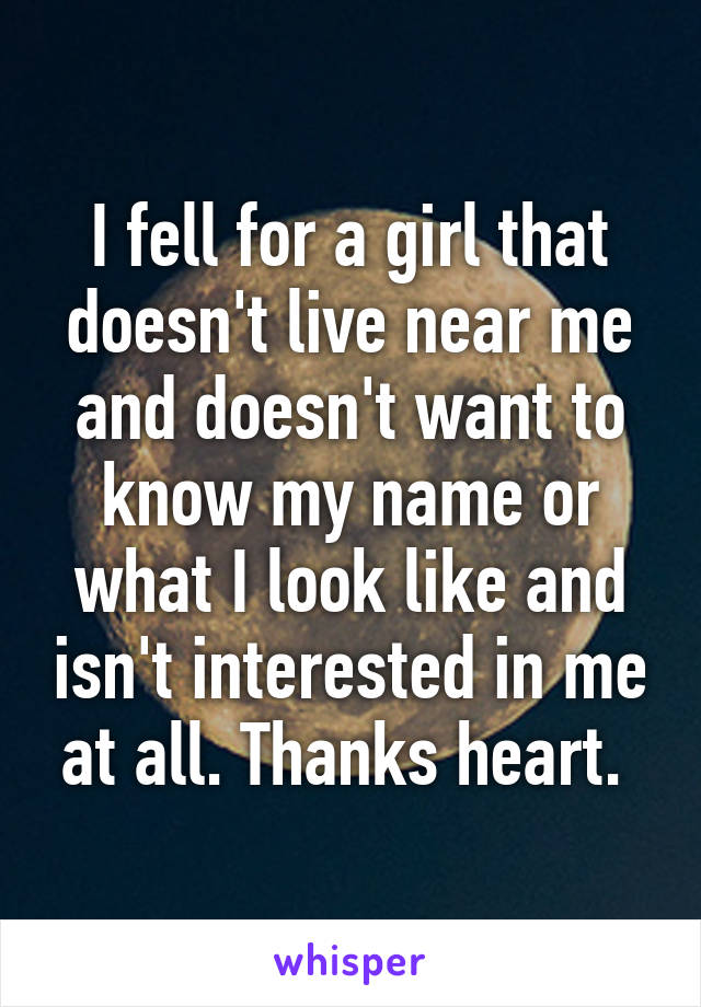 I fell for a girl that doesn't live near me and doesn't want to know my name or what I look like and isn't interested in me at all. Thanks heart. 