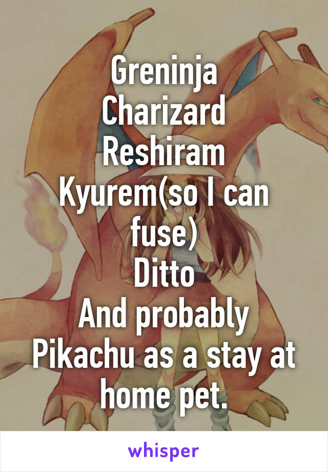 Greninja
Charizard
Reshiram
Kyurem(so I can fuse)
Ditto
And probably Pikachu as a stay at home pet.