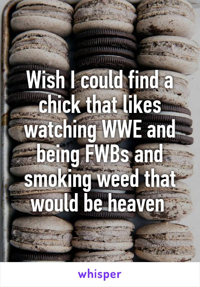 Wish I could find a chick that likes watching WWE and being FWBs and smoking weed that would be heaven 