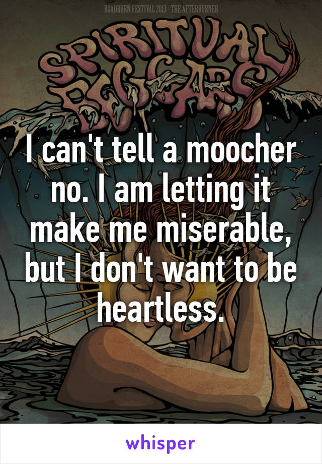 I can't tell a moocher no. I am letting it make me miserable, but I don't want to be heartless.