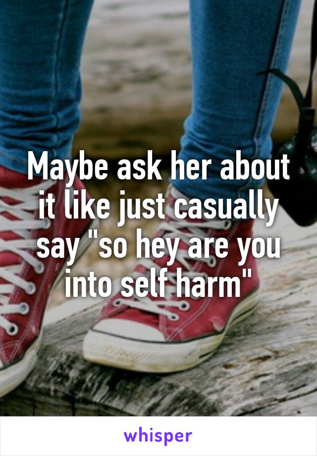 Maybe ask her about it like just casually say "so hey are you into self harm"