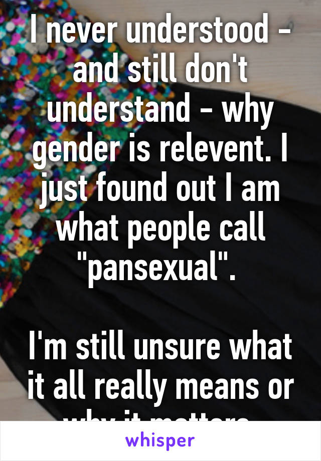 I never understood - and still don't understand - why gender is relevent. I just found out I am what people call "pansexual". 

I'm still unsure what it all really means or why it matters.