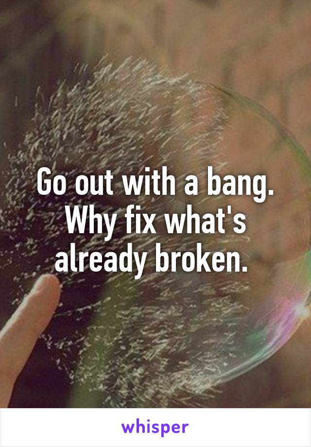 Go out with a bang. Why fix what's already broken. 