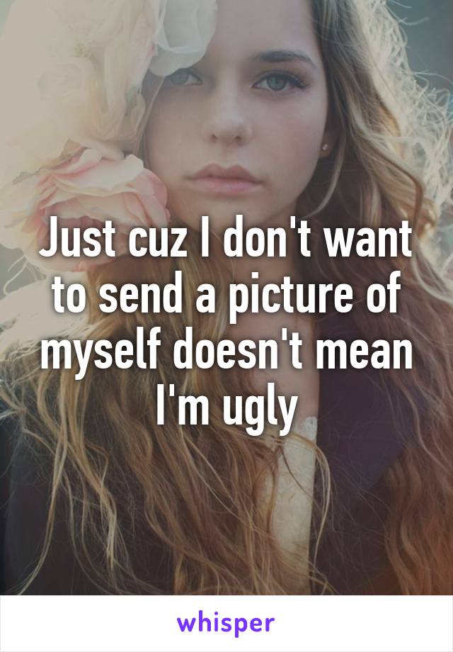 Just cuz I don't want to send a picture of myself doesn't mean I'm ugly