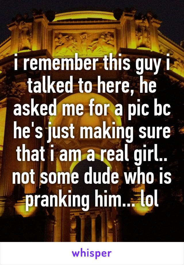 i remember this guy i talked to here, he asked me for a pic bc he's just making sure that i am a real girl.. not some dude who is pranking him... lol