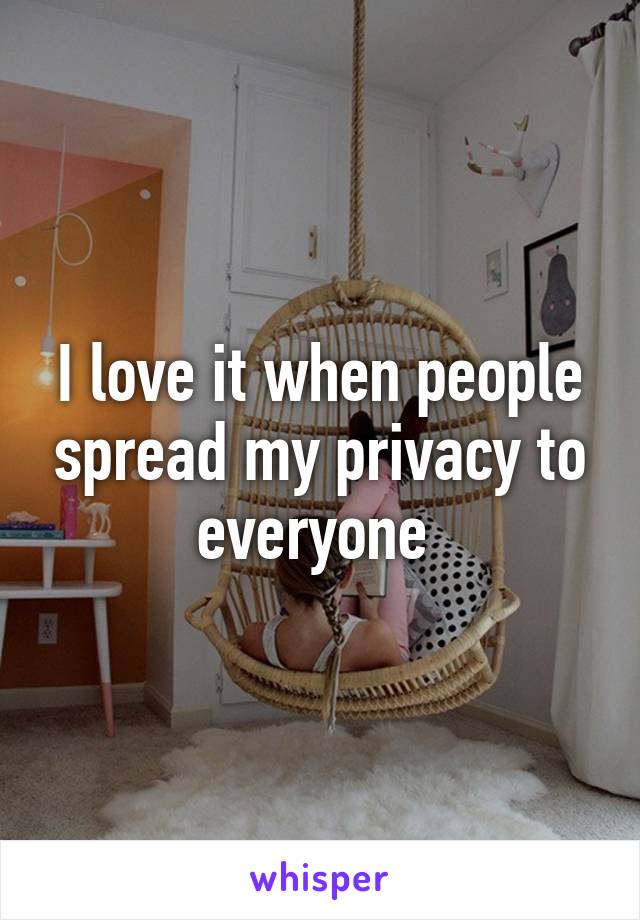 I love it when people spread my privacy to everyone 