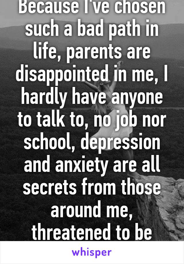 Because I've chosen such a bad path in life, parents are disappointed in me, I hardly have anyone to talk to, no job nor school, depression and anxiety are all secrets from those around me, threatened to be kicked out. Etc..