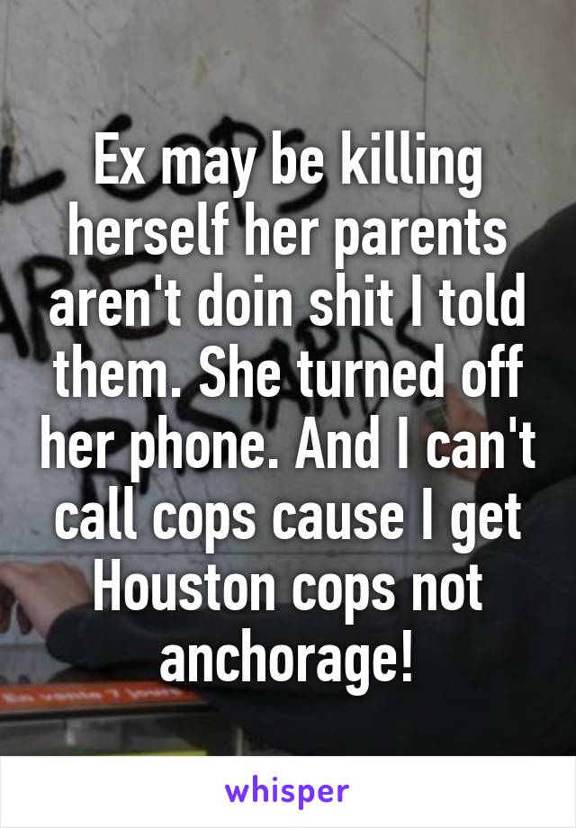 Ex may be killing herself her parents aren't doin shit I told them. She turned off her phone. And I can't call cops cause I get Houston cops not anchorage!