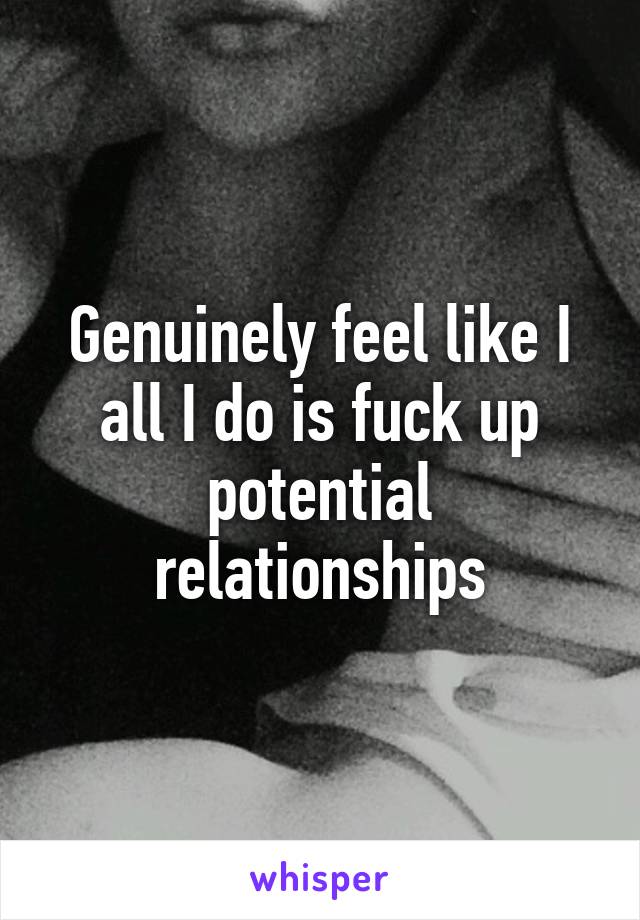 Genuinely feel like I all I do is fuck up potential relationships