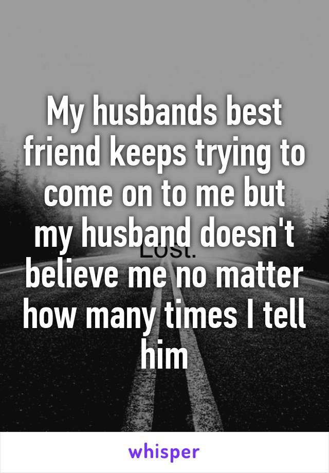 My husbands best friend keeps trying to come on to me but my husband doesn't believe me no matter how many times I tell him