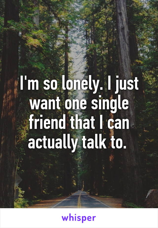 I'm so lonely. I just want one single friend that I can actually talk to. 