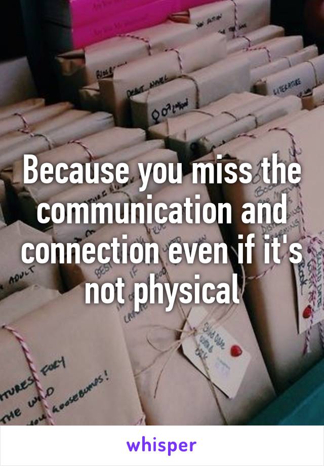 Because you miss the communication and connection even if it's not physical