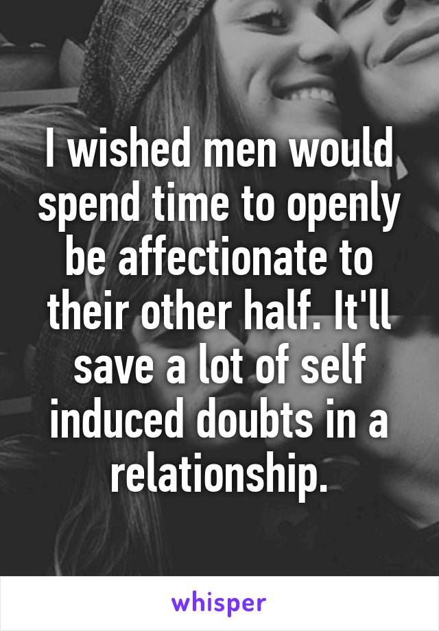 I wished men would spend time to openly be affectionate to their other half. It'll save a lot of self induced doubts in a relationship.