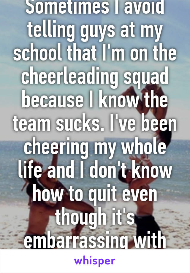 Sometimes I avoid telling guys at my school that I'm on the cheerleading squad because I know the team sucks. I've been cheering my whole life and I don't know how to quit even though it's embarrassing with this team.