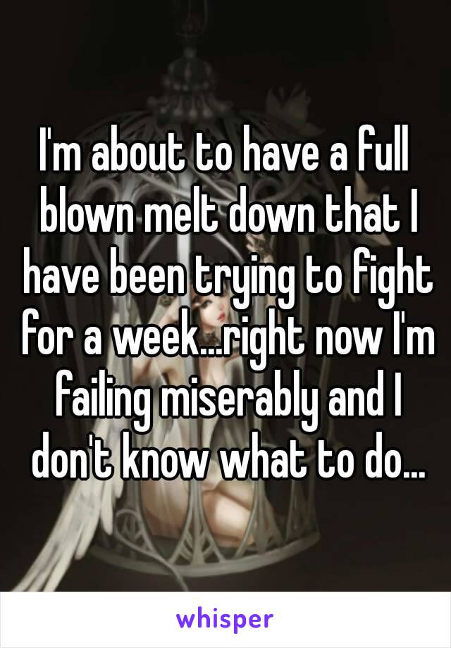 I'm about to have a full blown melt down that I have been trying to fight for a week...right now I'm failing miserably and I don't know what to do...