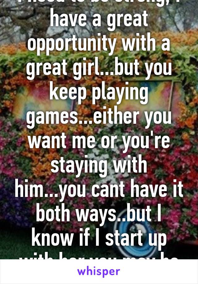 I need to be strong, I have a great opportunity with a great girl...but you keep playing games...either you want me or you're staying with him...you cant have it both ways..but I know if I start up with her you may be gone forever..