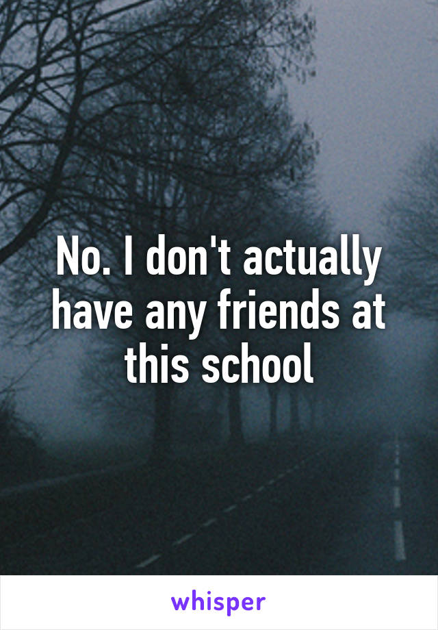 No. I don't actually have any friends at this school