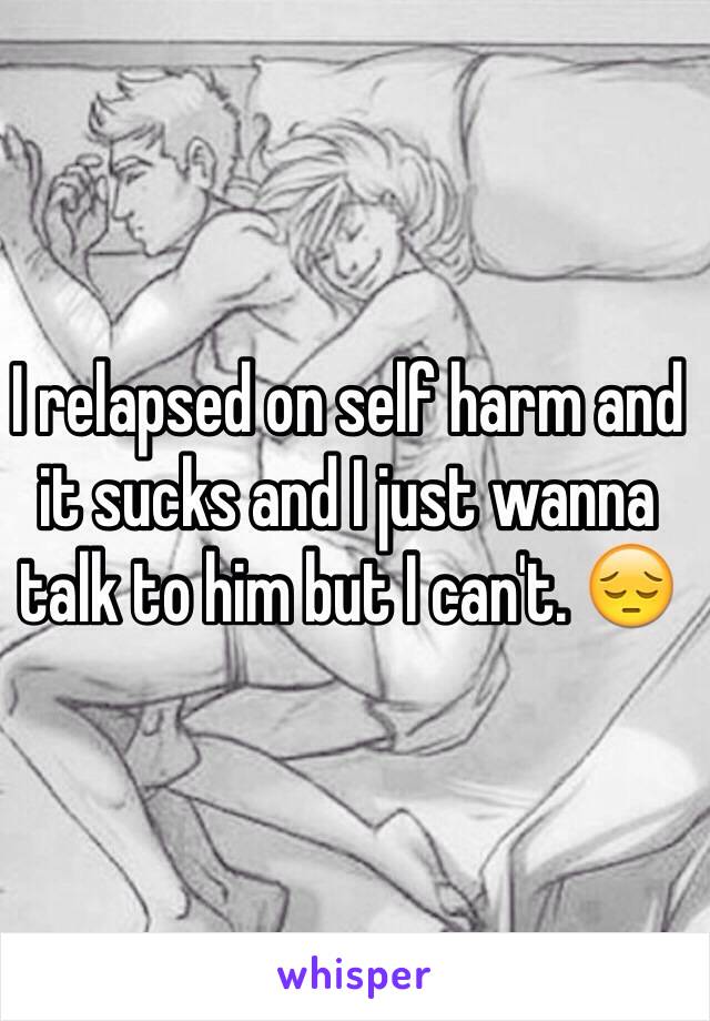 I relapsed on self harm and it sucks and I just wanna talk to him but I can't. 😔