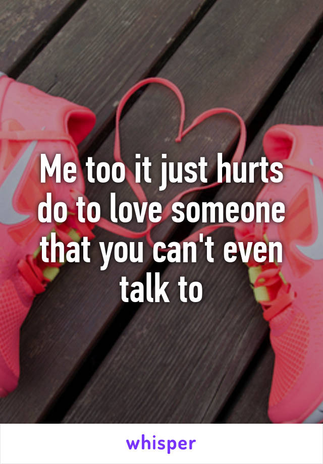 Me too it just hurts do to love someone that you can't even talk to