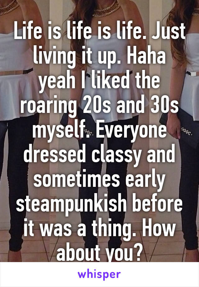 Life is life is life. Just living it up. Haha yeah I liked the roaring 20s and 30s myself. Everyone dressed classy and sometimes early steampunkish before it was a thing. How about you?