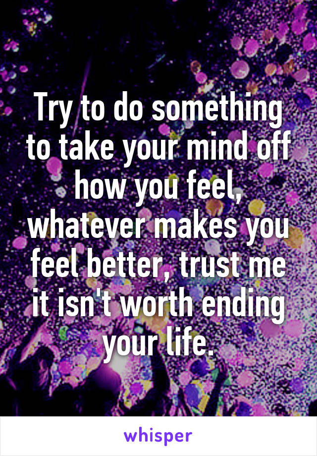 Try to do something to take your mind off how you feel, whatever makes you feel better, trust me it isn't worth ending your life.