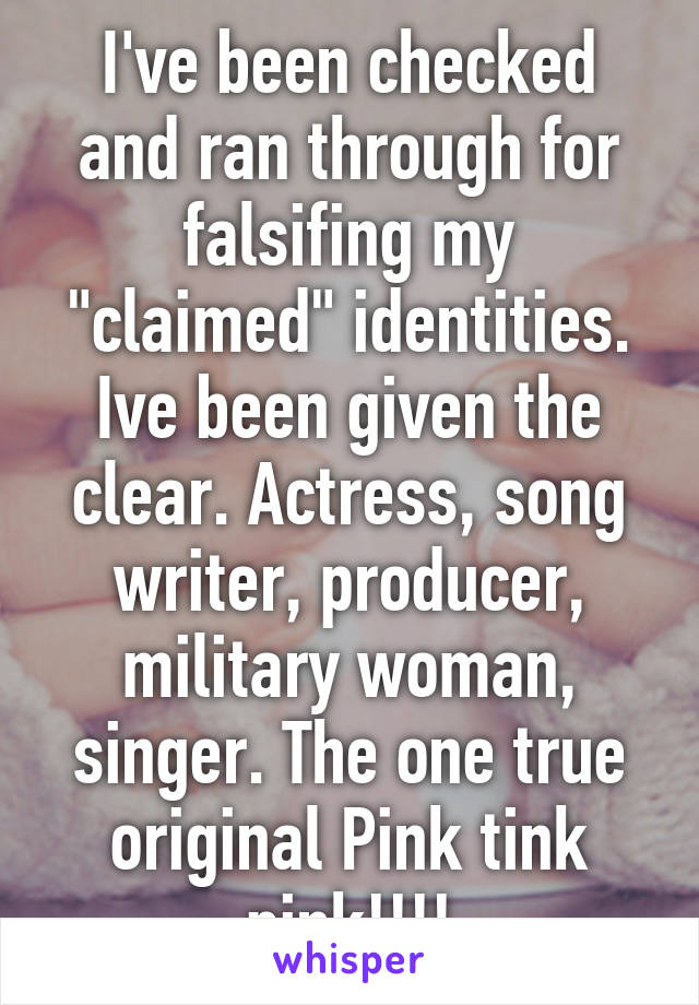 I've been checked and ran through for falsifing my "claimed" identities. Ive been given the clear. Actress, song writer, producer, military woman, singer. The one true original Pink tink pink!!!!