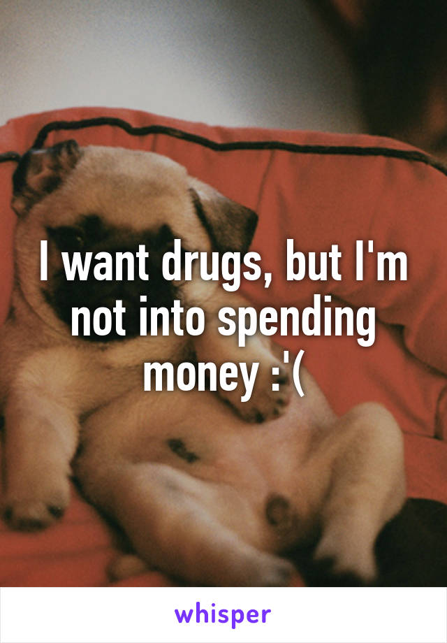 I want drugs, but I'm not into spending money :'(