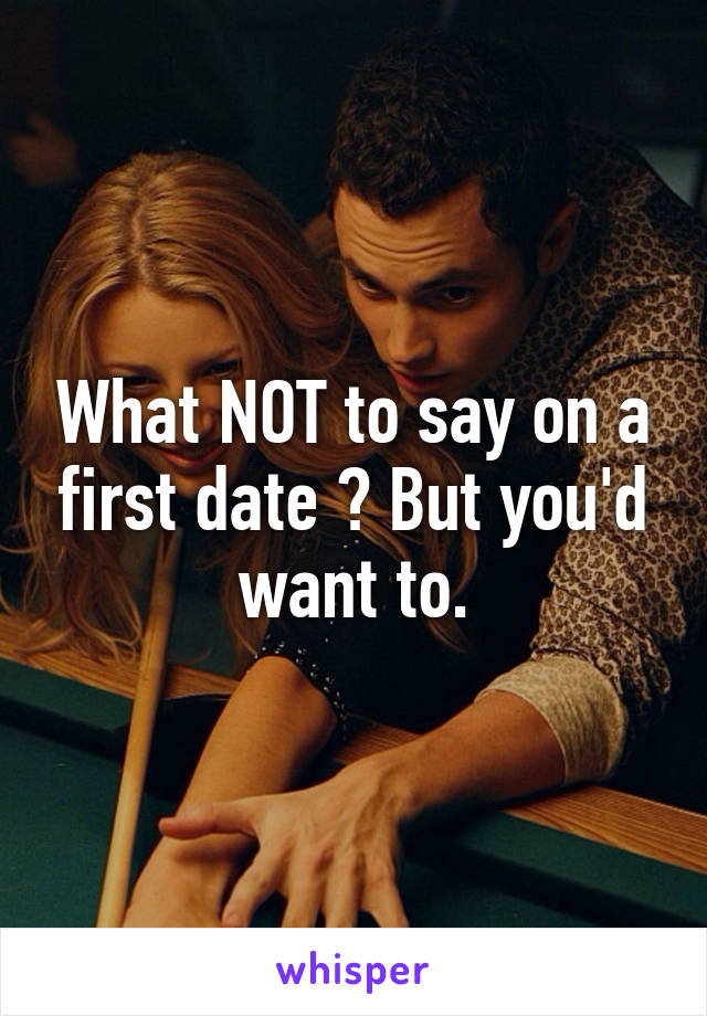 What NOT to say on a first date ? But you'd want to.