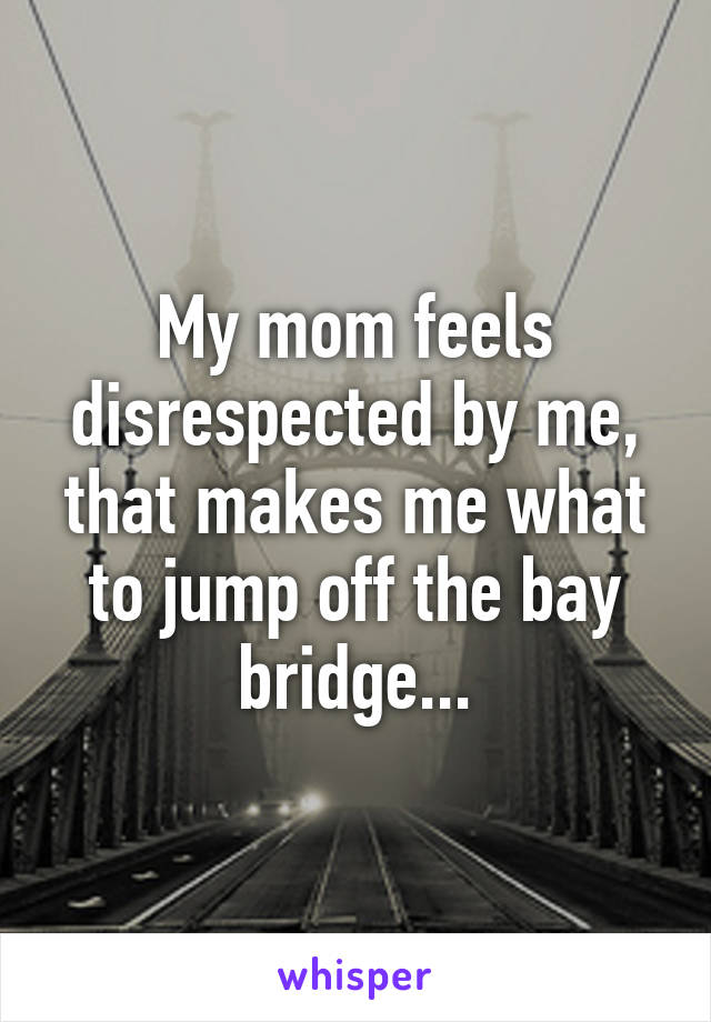 My mom feels disrespected by me, that makes me what to jump off the bay bridge...