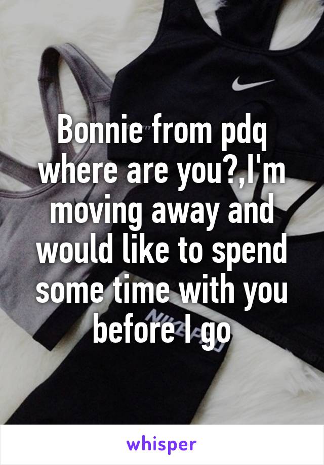 Bonnie from pdq where are you?,I'm moving away and would like to spend some time with you before I go