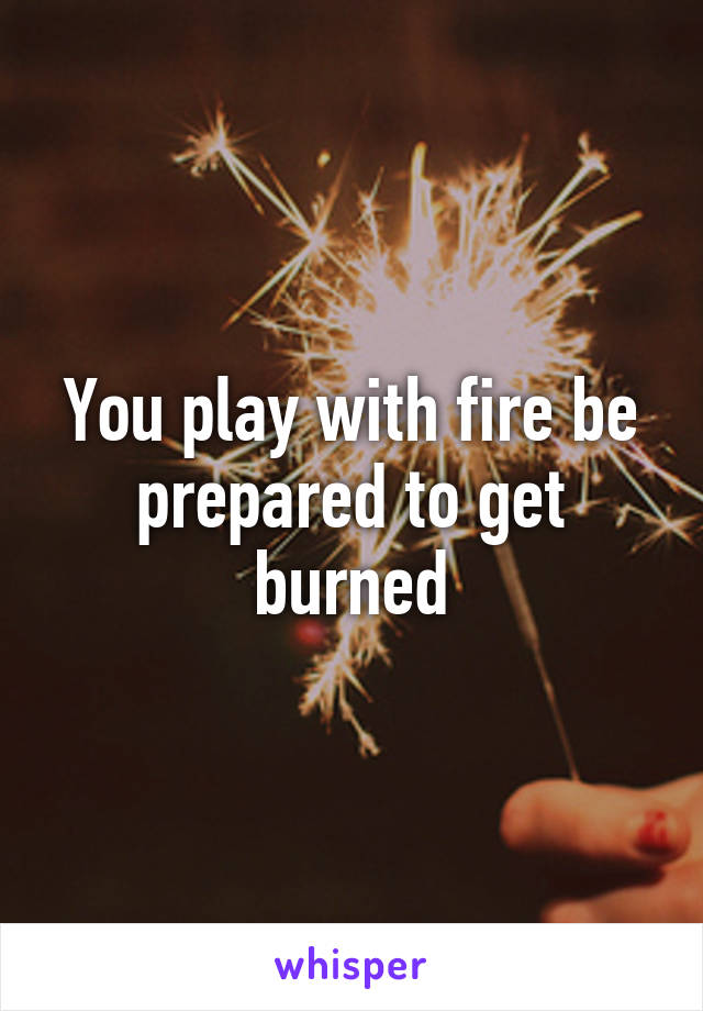 You play with fire be prepared to get burned