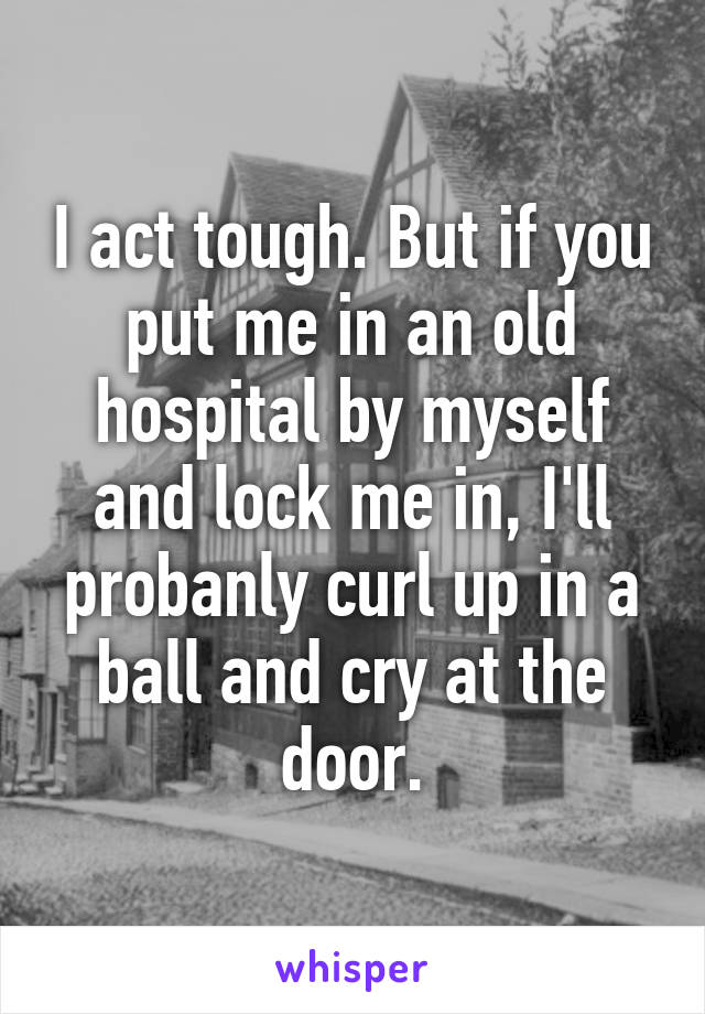 I act tough. But if you put me in an old hospital by myself and lock me in, I'll probanly curl up in a ball and cry at the door.