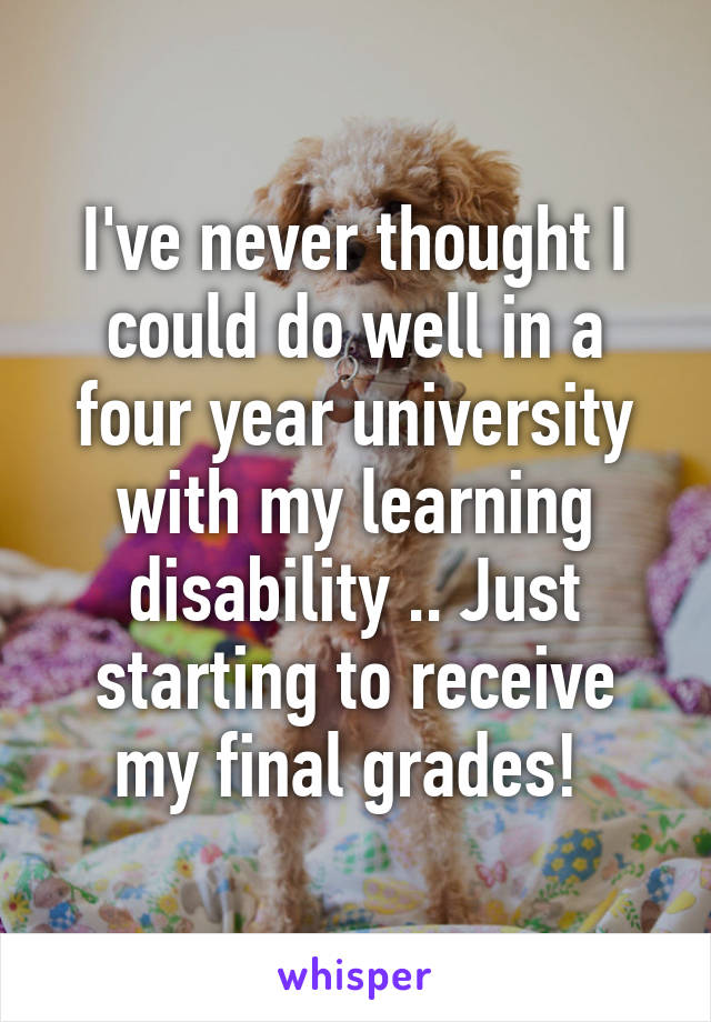 I've never thought I could do well in a four year university with my learning disability .. Just starting to receive my final grades! 