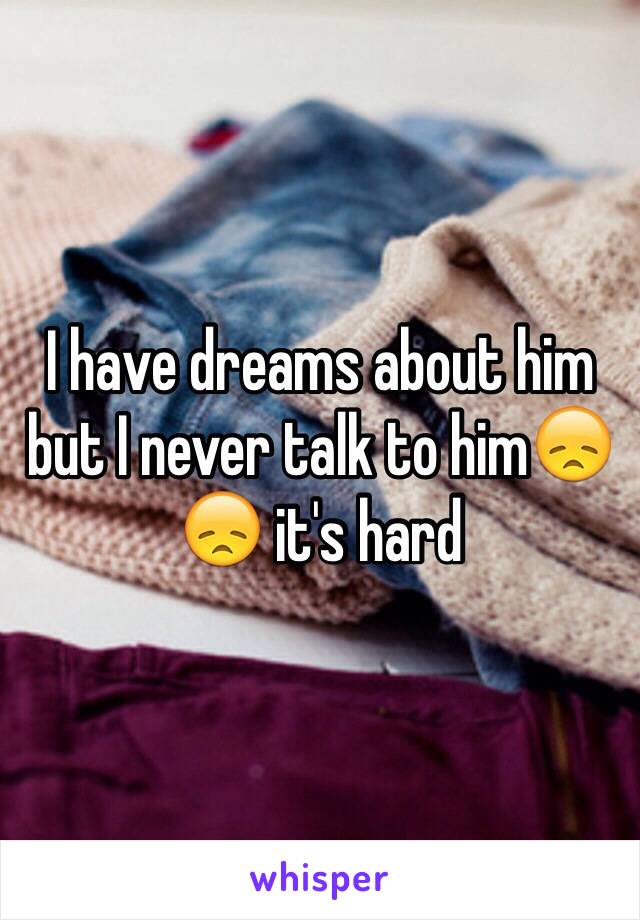 I have dreams about him but I never talk to him😞😞 it's hard