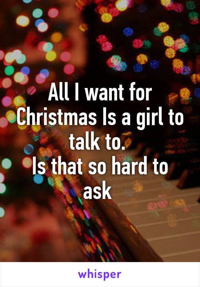 All I want for Christmas Is a girl to talk to. 
Is that so hard to ask 