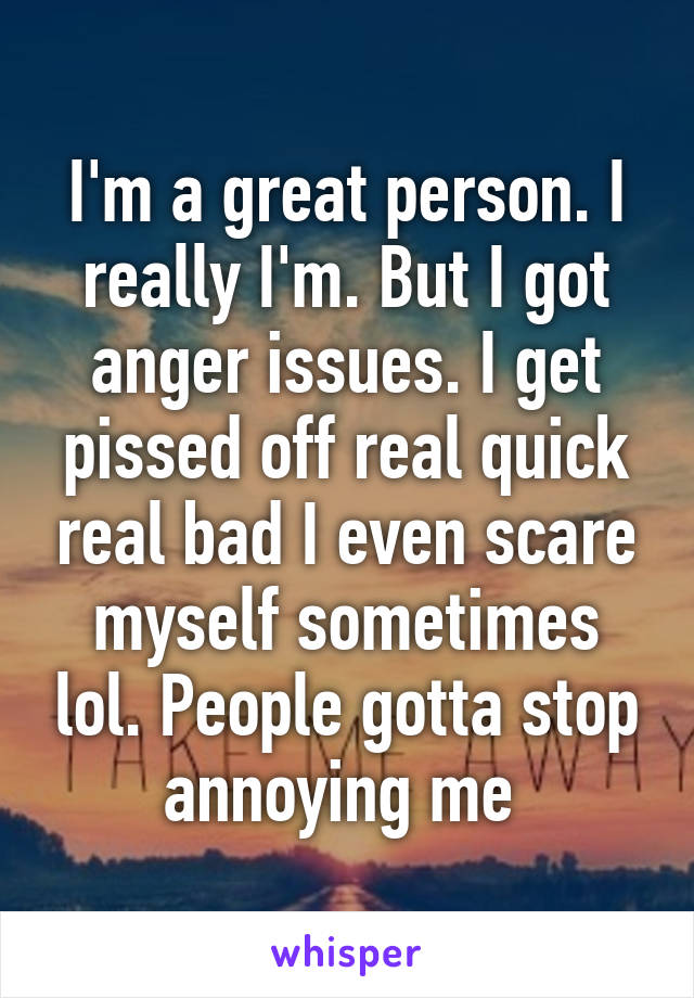 I'm a great person. I really I'm. But I got anger issues. I get pissed off real quick real bad I even scare myself sometimes lol. People gotta stop annoying me 