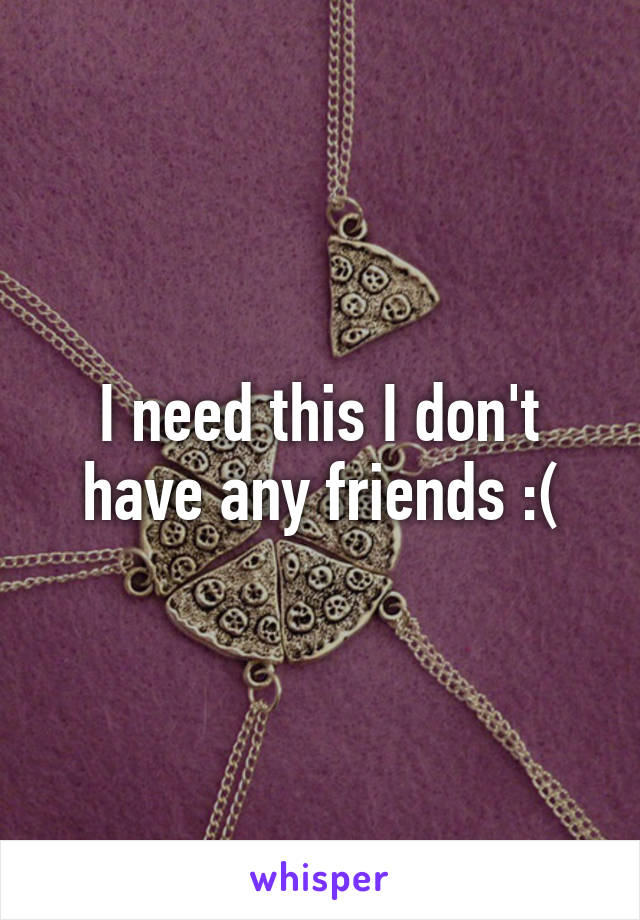 I need this I don't have any friends :(