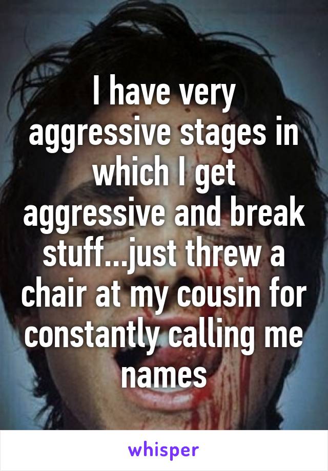 I have very aggressive stages in which I get aggressive and break stuff...just threw a chair at my cousin for constantly calling me names