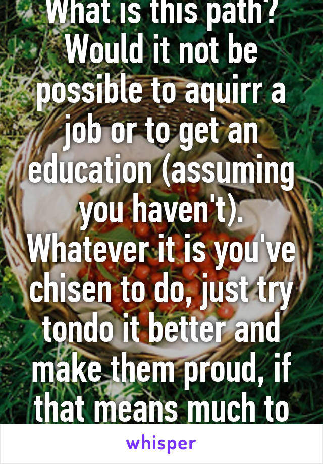 What is this path? Would it not be possible to aquirr a job or to get an education (assuming you haven't). Whatever it is you've chisen to do, just try tondo it better and make them proud, if that means much to you. 