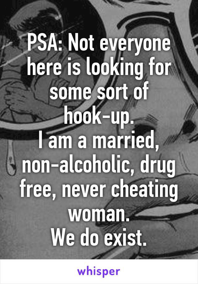 PSA: Not everyone here is looking for some sort of hook-up.
I am a married, non-alcoholic, drug free, never cheating woman.
We do exist.