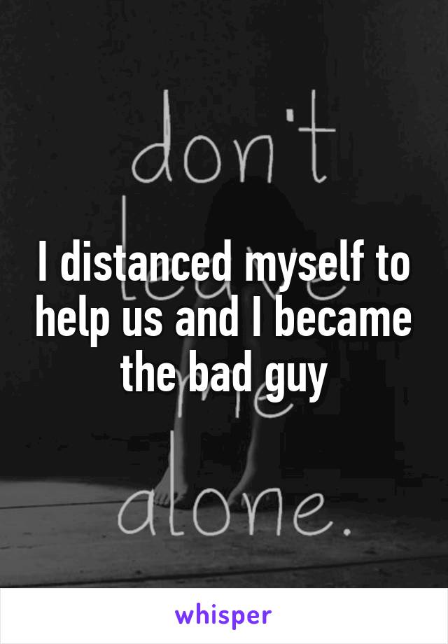 I distanced myself to help us and I became the bad guy