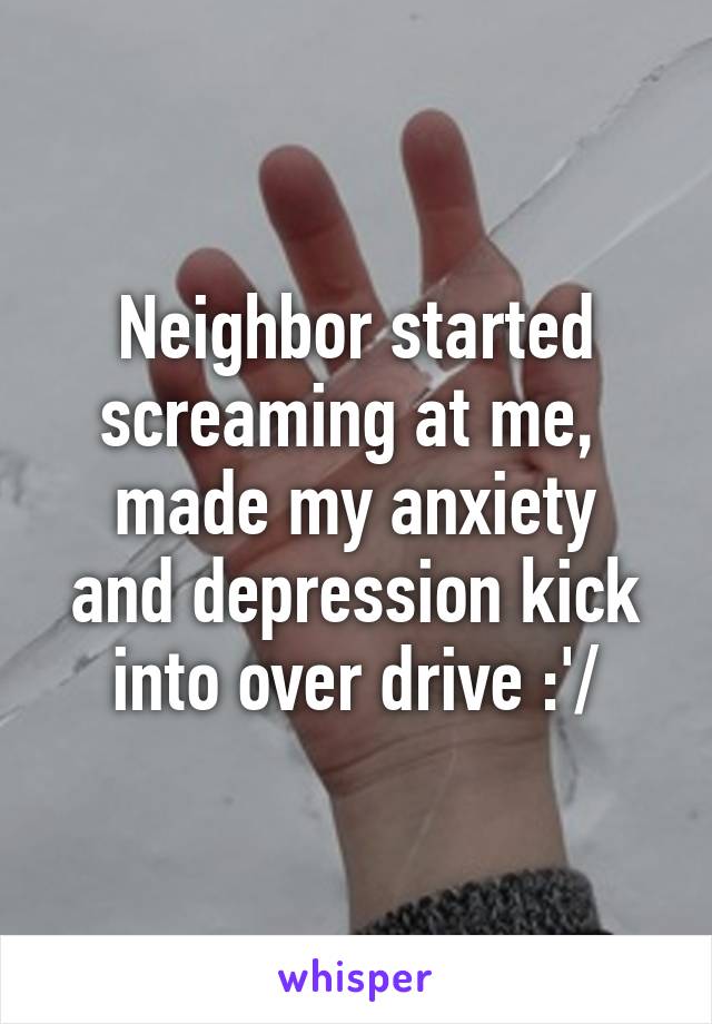 Neighbor started screaming at me, 
made my anxiety and depression kick into over drive :'/