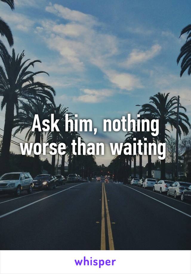 Ask him, nothing worse than waiting 