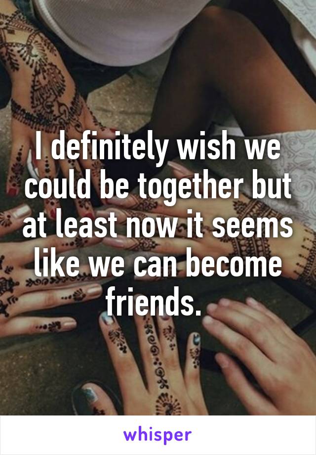 I definitely wish we could be together but at least now it seems like we can become friends. 