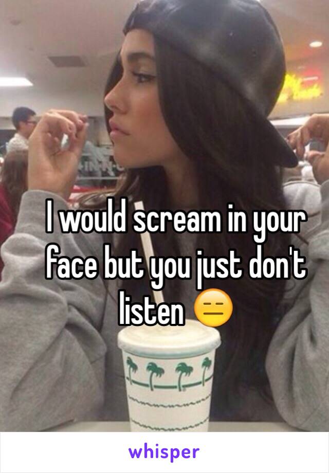 I would scream in your face but you just don't listen 😑