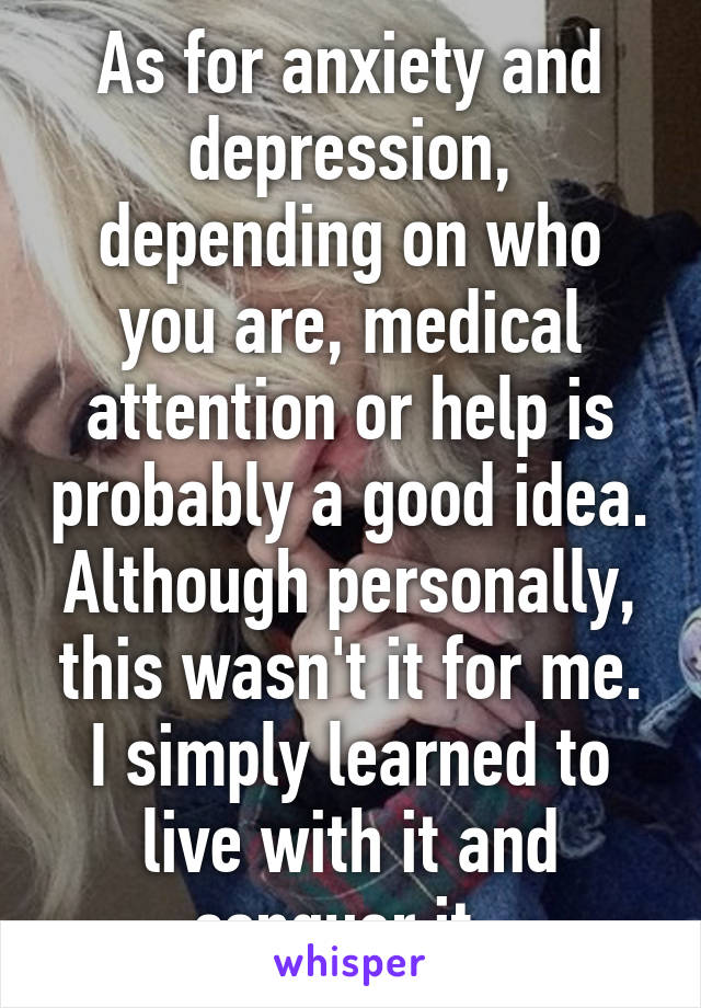 As for anxiety and depression, depending on who you are, medical attention or help is probably a good idea. Although personally, this wasn't it for me. I simply learned to live with it and conquer it. 