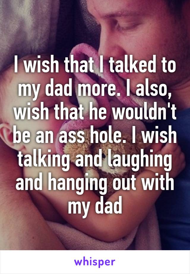 I wish that I talked to my dad more. I also, wish that he wouldn't be an ass hole. I wish talking and laughing and hanging out with my dad