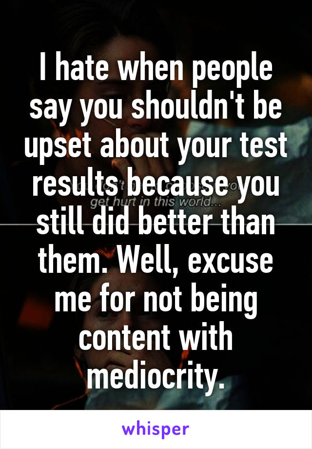 I hate when people say you shouldn't be upset about your test results because you still did better than them. Well, excuse me for not being content with mediocrity.