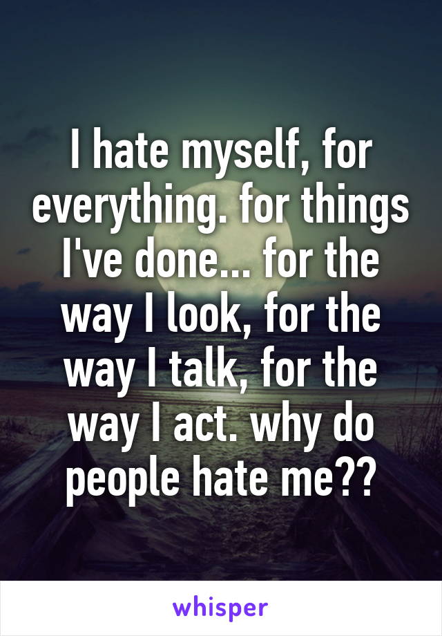 I hate myself, for everything. for things I've done... for the way I look, for the way I talk, for the way I act. why do people hate me??