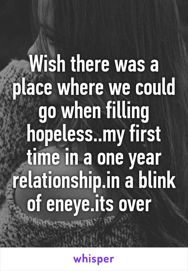 Wish there was a place where we could go when filling hopeless..my first time in a one year relationship.in a blink of eneye.its over  